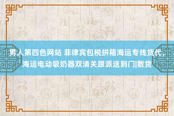 男人第四色网站 菲律宾包税拼箱海运专线货代，海运电动吸奶器双清关跟派送到门|散货