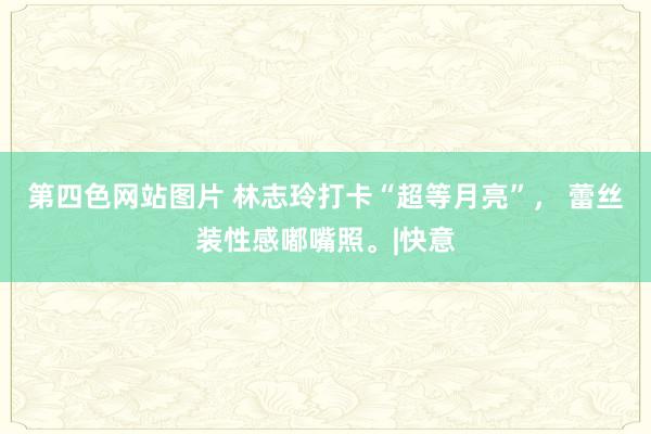 第四色网站图片 林志玲打卡“超等月亮”， 蕾丝装性感嘟嘴照。|快意