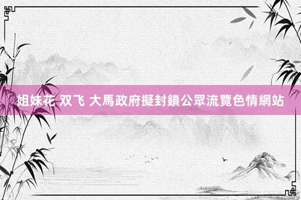 姐妹花 双飞 大馬政府擬封鎖公眾流覽色情網站