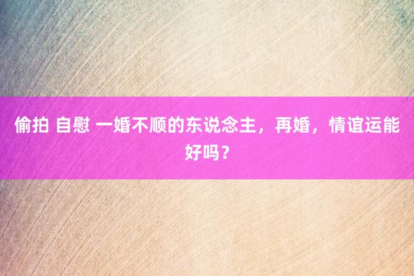 偷拍 自慰 一婚不顺的东说念主，再婚，情谊运能好吗？