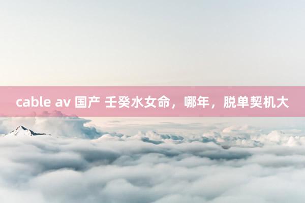 cable av 国产 壬癸水女命，哪年，脱单契机大