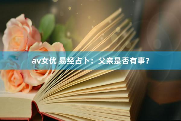 av女优 易经占卜：父亲是否有事？