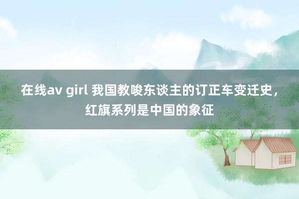 在线av girl 我国教唆东谈主的订正车变迁史，红旗系列是中国的象征