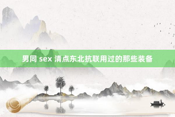 男同 sex 清点东北抗联用过的那些装备