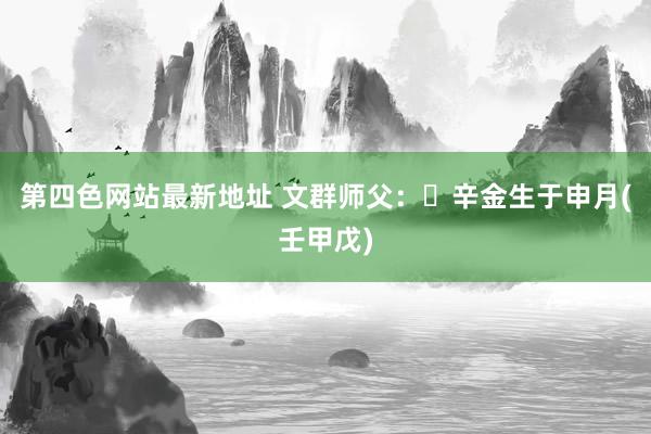 第四色网站最新地址 文群师父：​辛金生于申月(壬甲戊)