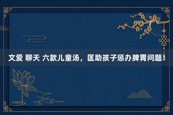 文爱 聊天 六款儿童汤,匡助孩子惩办脾胃问题!