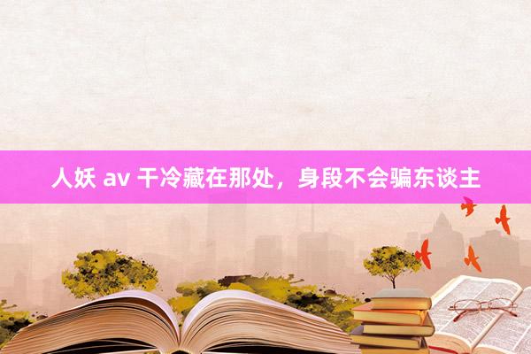 人妖 av 干冷藏在那处，身段不会骗东谈主