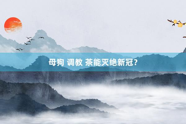 母狗 调教 茶能灭绝新冠？