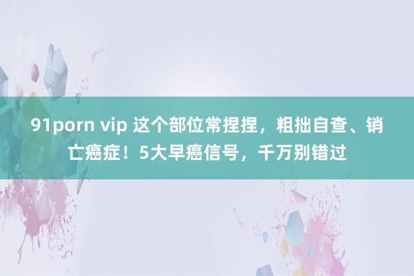 91porn vip 这个部位常捏捏，粗拙自查、销亡癌症！5大早癌信号，千万别错过