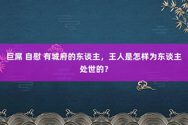 巨屌 自慰 有城府的东谈主，王人是怎样为东谈主处世的？