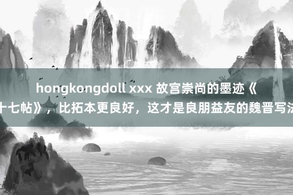 hongkongdoll xxx 故宫崇尚的墨迹《十七帖》，比拓本更良好，这才是良朋益友的魏晋写法