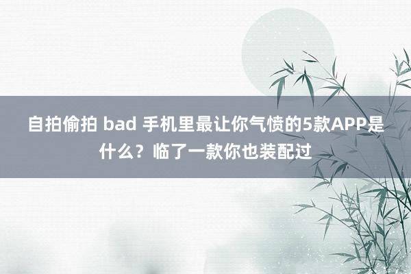 自拍偷拍 bad 手机里最让你气愤的5款APP是什么？临了一款你也装配过