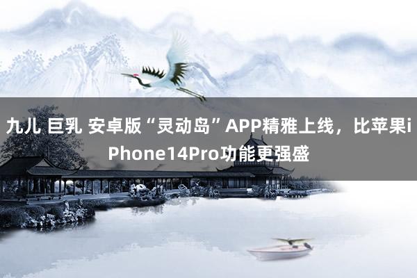 九儿 巨乳 安卓版“灵动岛”APP精雅上线，比苹果iPhone14Pro功能更强盛
