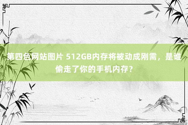 第四色网站图片 512GB内存将被动成刚需，是谁偷走了你的手机内存？