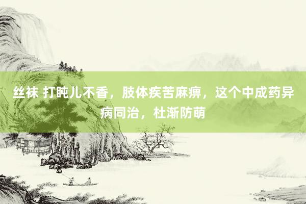 丝袜 打盹儿不香，肢体疾苦麻痹，这个中成药异病同治，杜渐防萌