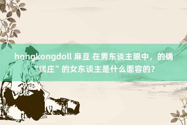 hongkongdoll 麻豆 在男东谈主眼中，的确“端庄”的女东谈主是什么面容的？