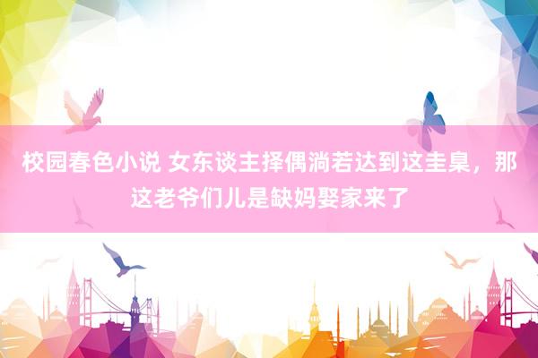 校园春色小说 女东谈主择偶淌若达到这圭臬，那这老爷们儿是缺妈娶家来了
