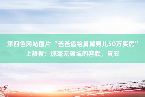 第四色网站图片 “爸爸借给舅舅男儿50万买房”上热搜：你毫无领域的容颜，真丑
