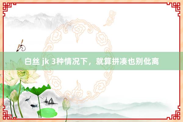 白丝 jk 3种情况下，就算拼凑也别仳离