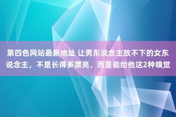 第四色网站最新地址 让男东说念主放不下的女东说念主，不是长得多漂亮，而是能给他这2种嗅觉