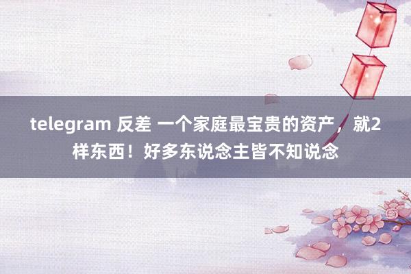 telegram 反差 一个家庭最宝贵的资产，就2样东西！好多东说念主皆不知说念