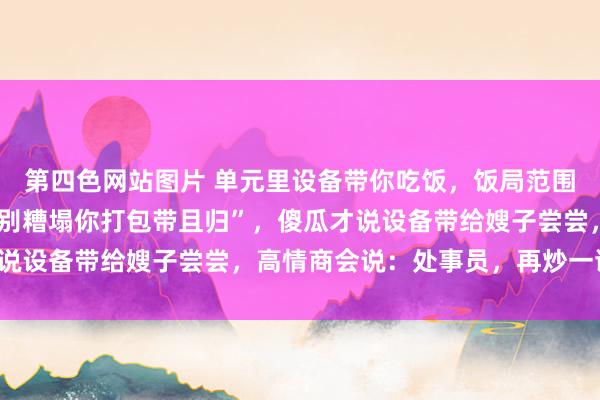 第四色网站图片 单元里设备带你吃饭，饭局范围设备说“剩几只大闸蟹别糟塌你打包带且归”，傻瓜才说设备带给嫂子尝尝，高情商会说：处事员，再炒一谈菜！