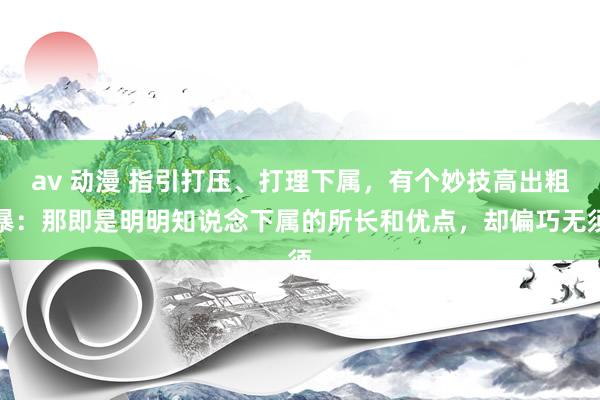 av 动漫 指引打压、打理下属，有个妙技高出粗暴：那即是明明知说念下属的所长和优点，却偏巧无须