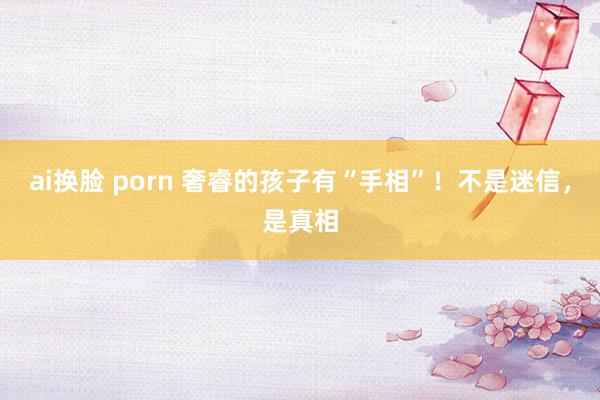 ai换脸 porn 奢睿的孩子有“手相”！不是迷信，是真相