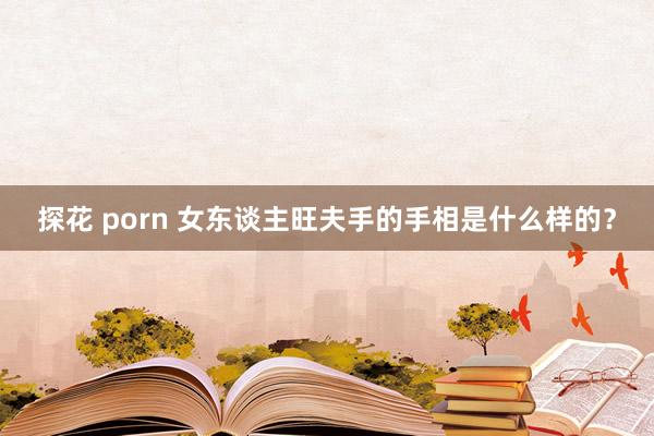 探花 porn 女东谈主旺夫手的手相是什么样的？