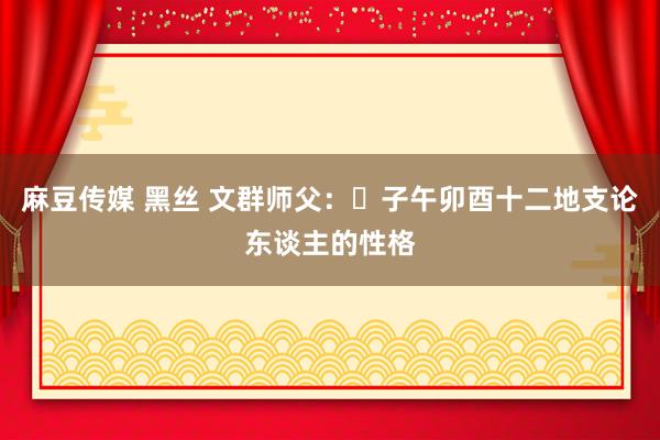 麻豆传媒 黑丝 文群师父：​子午卯酉十二地支论东谈主的性格