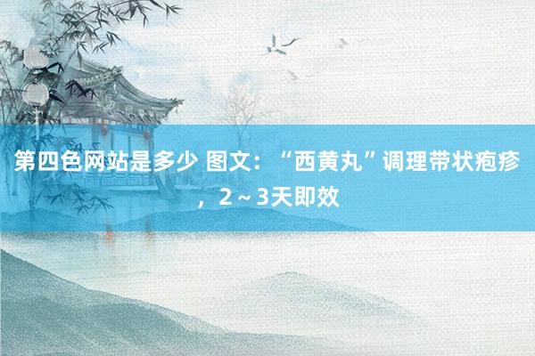 第四色网站是多少 图文：“西黄丸”调理带状疱疹，2～3天即效