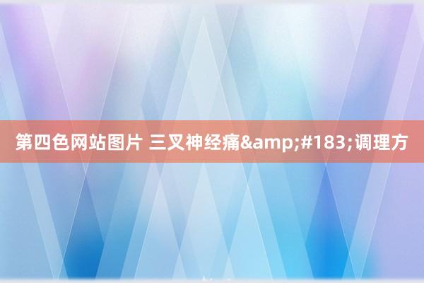 第四色网站图片 三叉神经痛&#183;调理方