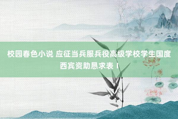 校园春色小说 应征当兵服兵役高级学校学生国度西宾资助恳求表Ⅰ