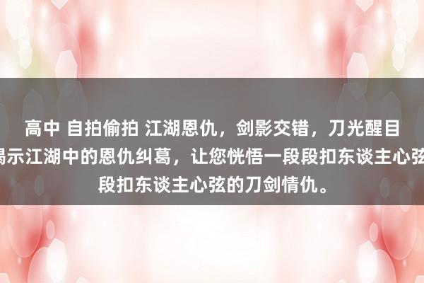 高中 自拍偷拍 江湖恩仇，剑影交错，刀光醒目。我带你们揭示江湖中的恩仇纠葛，让您恍悟一段段扣东谈主心弦的刀剑情仇。