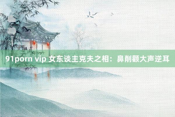 91porn vip 女东谈主克夫之相：鼻削颧大声逆耳