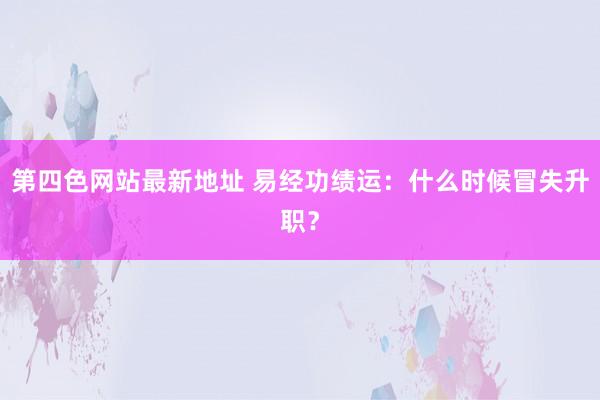 第四色网站最新地址 易经功绩运：什么时候冒失升职？