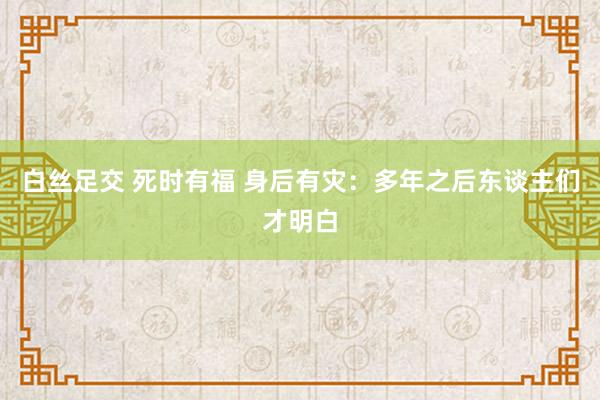 白丝足交 死时有福 身后有灾：多年之后东谈主们才明白