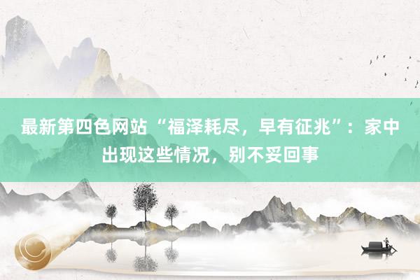 最新第四色网站 “福泽耗尽，早有征兆”：家中出现这些情况，别不妥回事