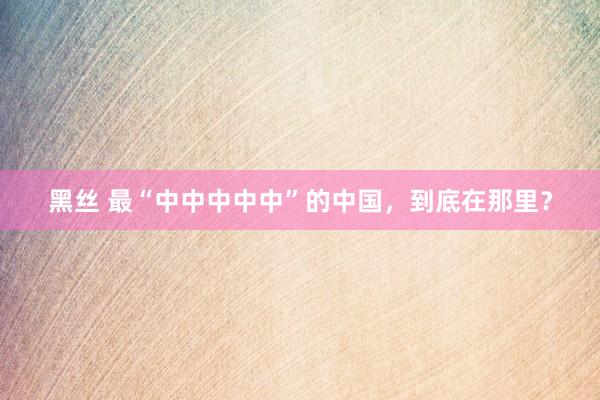 黑丝 最“中中中中中”的中国，到底在那里？