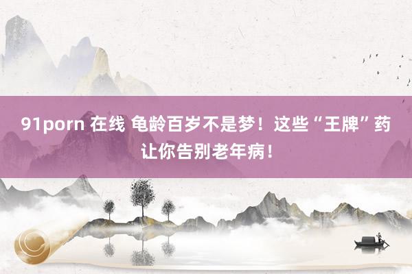 91porn 在线 龟龄百岁不是梦！这些“王牌”药让你告别老年病！
