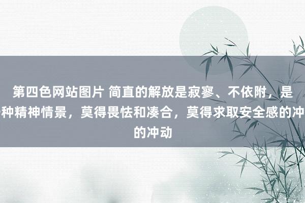 第四色网站图片 简直的解放是寂寥、不依附，是一种精神情景，莫得畏怯和凑合，莫得求取安全感的冲动