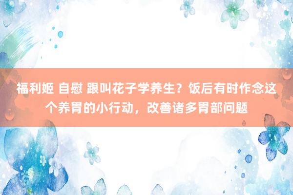 福利姬 自慰 跟叫花子学养生？饭后有时作念这个养胃的小行动，改善诸多胃部问题