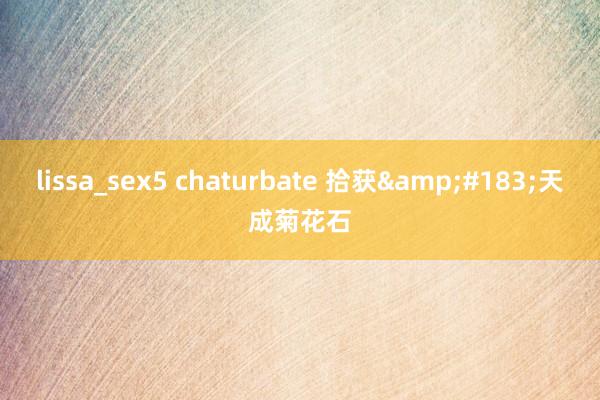 lissa_sex5 chaturbate 拾获&#183;天成菊花石