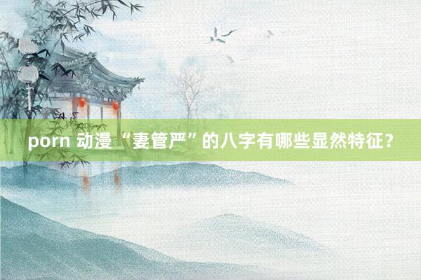 porn 动漫 “妻管严”的八字有哪些显然特征？