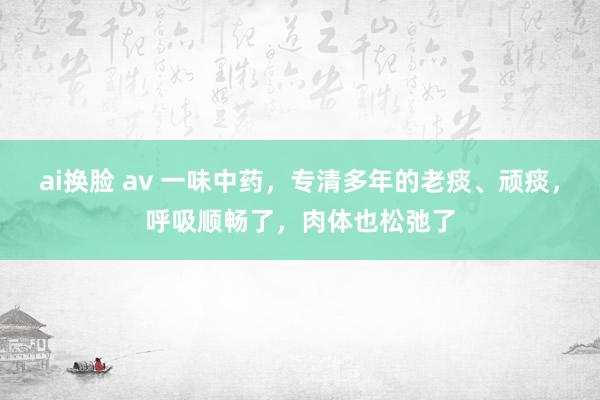 ai换脸 av 一味中药，专清多年的老痰、顽痰，呼吸顺畅了，肉体也松弛了