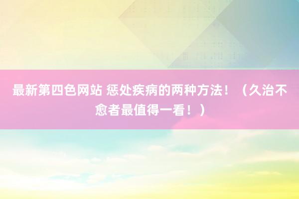 最新第四色网站 惩处疾病的两种方法！（久治不愈者最值得一看！）