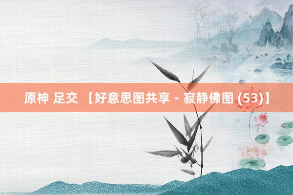 原神 足交 【好意思图共享 - 寂静佛图 (53)】